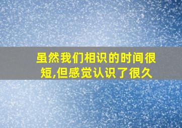 虽然我们相识的时间很短,但感觉认识了很久