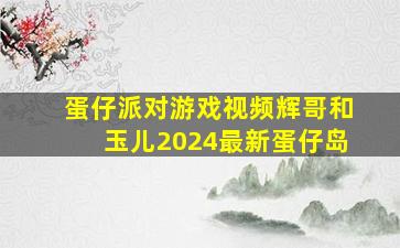 蛋仔派对游戏视频辉哥和玉儿2024最新蛋仔岛