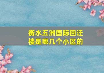 衡水五洲国际回迁楼是哪几个小区的