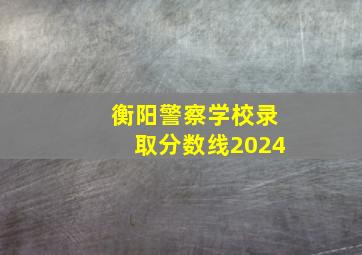 衡阳警察学校录取分数线2024