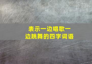 表示一边唱歌一边跳舞的四字词语