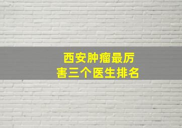 西安肿瘤最厉害三个医生排名