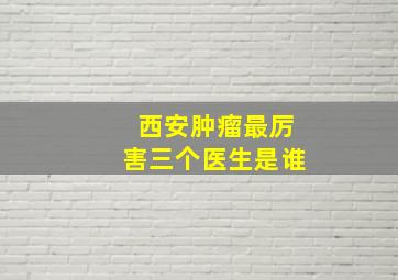 西安肿瘤最厉害三个医生是谁