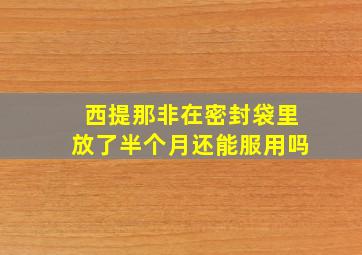 西提那非在密封袋里放了半个月还能服用吗