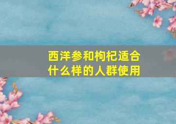 西洋参和枸杞适合什么样的人群使用