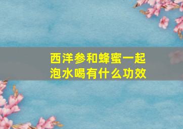 西洋参和蜂蜜一起泡水喝有什么功效