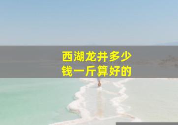 西湖龙井多少钱一斤算好的