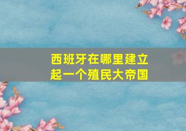 西班牙在哪里建立起一个殖民大帝国