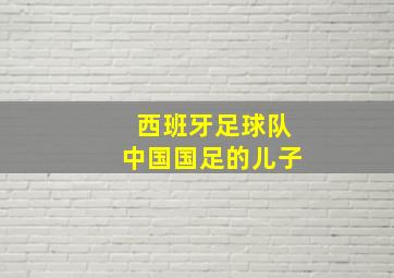 西班牙足球队中国国足的儿子