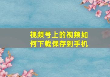 视频号上的视频如何下载保存到手机