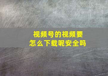 视频号的视频要怎么下载呢安全吗