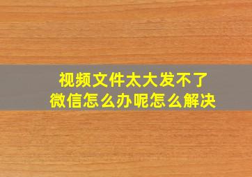 视频文件太大发不了微信怎么办呢怎么解决