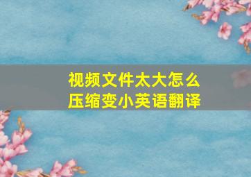 视频文件太大怎么压缩变小英语翻译