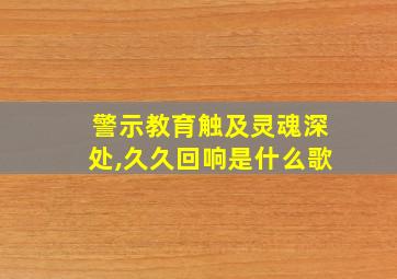 警示教育触及灵魂深处,久久回响是什么歌