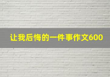 让我后悔的一件事作文600