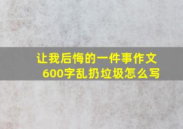 让我后悔的一件事作文600字乱扔垃圾怎么写