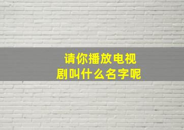 请你播放电视剧叫什么名字呢