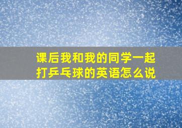 课后我和我的同学一起打乒乓球的英语怎么说