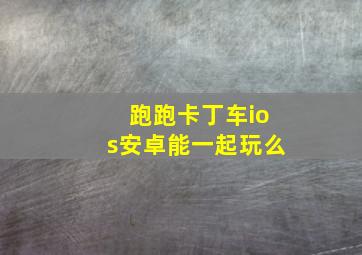 跑跑卡丁车ios安卓能一起玩么