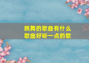 跳舞的歌曲有什么歌曲好听一点的歌