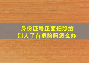 身份证号正面拍照给别人了有危险吗怎么办