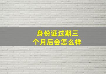 身份证过期三个月后会怎么样