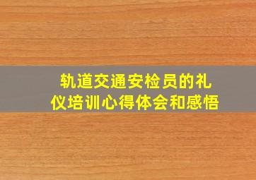 轨道交通安检员的礼仪培训心得体会和感悟