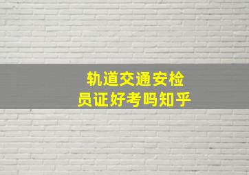 轨道交通安检员证好考吗知乎