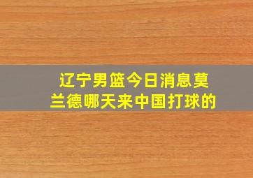 辽宁男篮今日消息莫兰德哪天来中国打球的