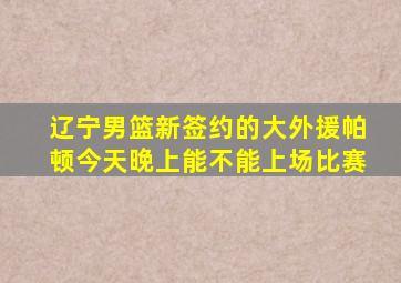 辽宁男篮新签约的大外援帕顿今天晚上能不能上场比赛