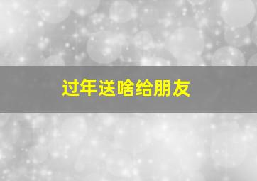 过年送啥给朋友