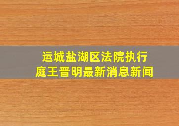 运城盐湖区法院执行庭王晋明最新消息新闻