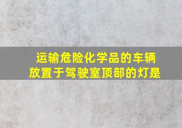 运输危险化学品的车辆放置于驾驶室顶部的灯是