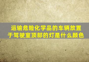 运输危险化学品的车辆放置于驾驶室顶部的灯是什么颜色