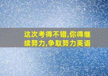 这次考得不错,你得继续努力,争取努力英语