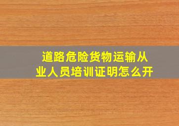 道路危险货物运输从业人员培训证明怎么开