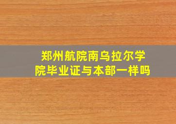 郑州航院南乌拉尔学院毕业证与本部一样吗