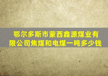 鄂尔多斯市蒙西鑫源煤业有限公司焦煤和电煤一吨多少钱