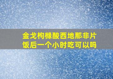 金戈枸橼酸西地那非片饭后一个小时吃可以吗