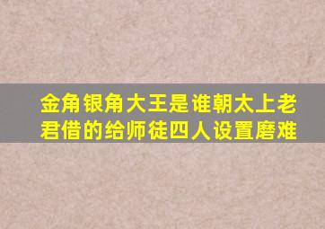 金角银角大王是谁朝太上老君借的给师徒四人设置磨难