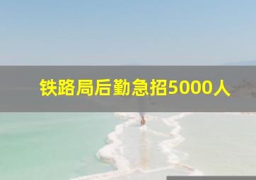 铁路局后勤急招5000人