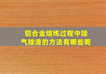 铝合金熔炼过程中除气除渣的方法有哪些呢