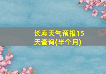 长寿天气预报15天查询(半个月)