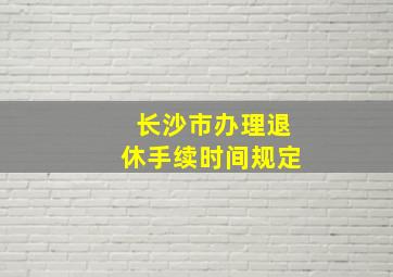 长沙市办理退休手续时间规定