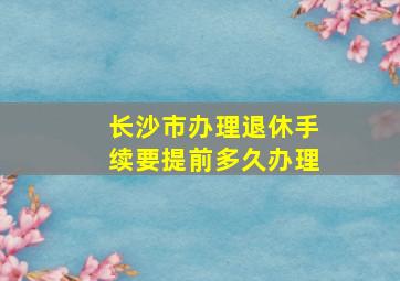 长沙市办理退休手续要提前多久办理