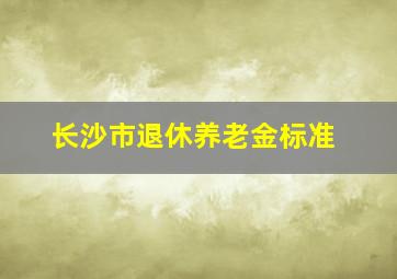 长沙市退休养老金标准