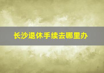 长沙退休手续去哪里办