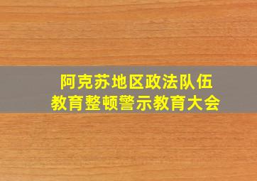 阿克苏地区政法队伍教育整顿警示教育大会