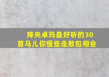 降央卓玛最好听的30首马儿你慢些走敖包相会