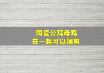 陶瓷公鸡母鸡在一起可以摆吗